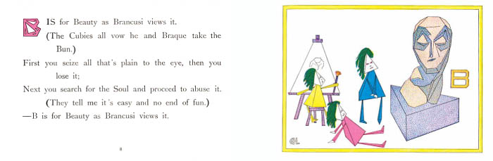 B is for beauty as Brancusi views it. The Cubies all vow he and Braque take the Bun. First you seize all that's plain to the eye, then you lose it; Next you search for the Soul and proceed to abuse it. They tell me it's easy and no end of fun. B is for Beauty as Brancusi views it.